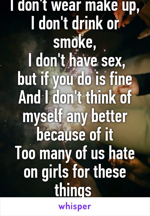 I don't wear make up,
I don't drink or smoke,
 I don't have sex,
but if you do is fine
And I don't think of myself any better because of it
Too many of us hate on girls for these things 
You do you