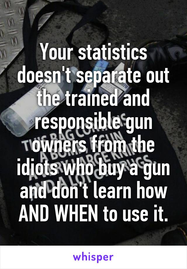 Your statistics doesn't separate out the trained and responsible gun owners from the idiots who buy a gun and don't learn how AND WHEN to use it.