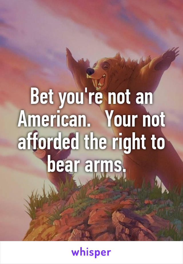 Bet you're not an American.   Your not afforded the right to bear arms.  