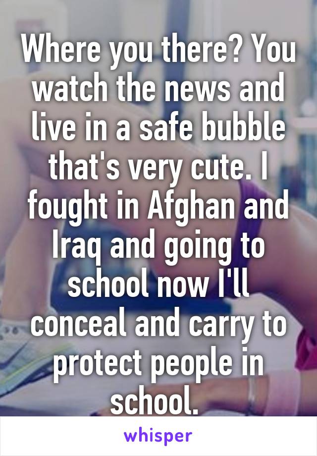 Where you there? You watch the news and live in a safe bubble that's very cute. I fought in Afghan and Iraq and going to school now I'll conceal and carry to protect people in school. 