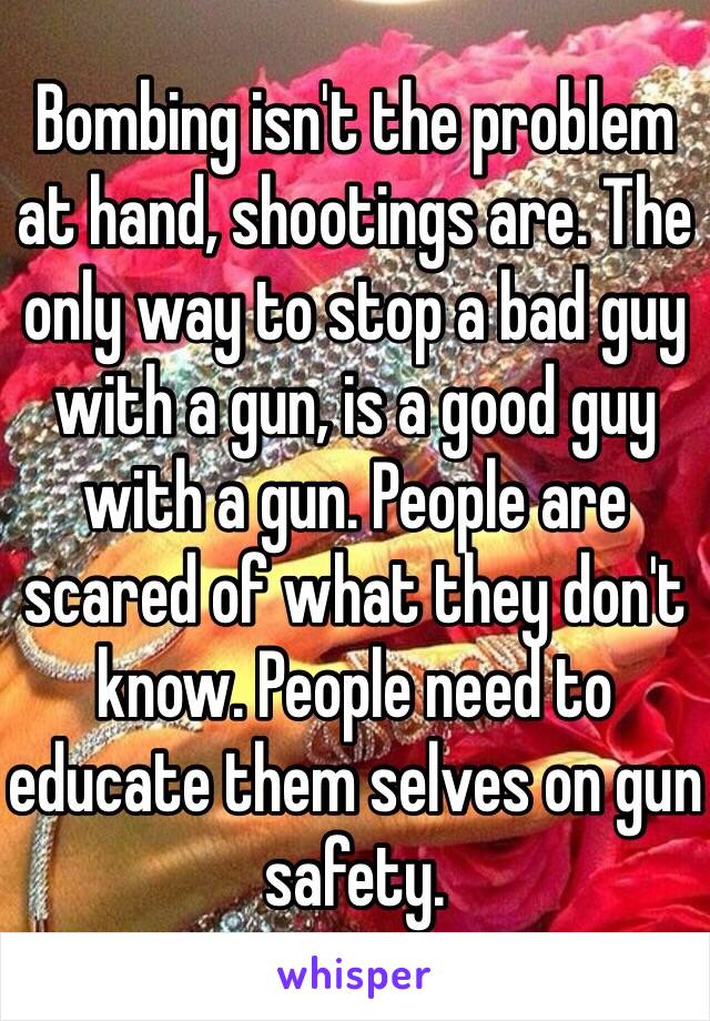 Bombing isn't the problem at hand, shootings are. The only way to stop a bad guy with a gun, is a good guy with a gun. People are scared of what they don't know. People need to educate them selves on gun safety.