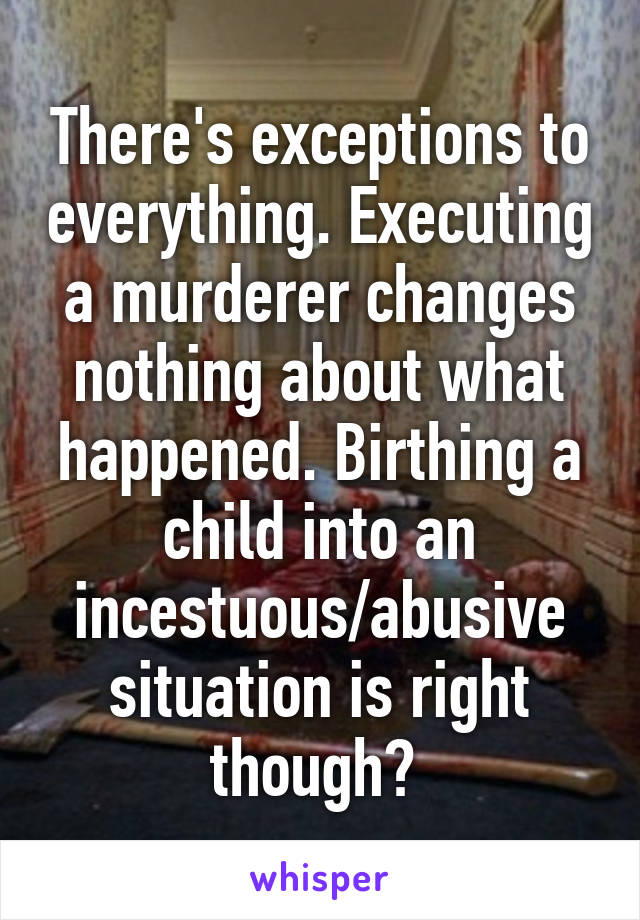 There's exceptions to everything. Executing a murderer changes nothing about what happened. Birthing a child into an incestuous/abusive situation is right though? 