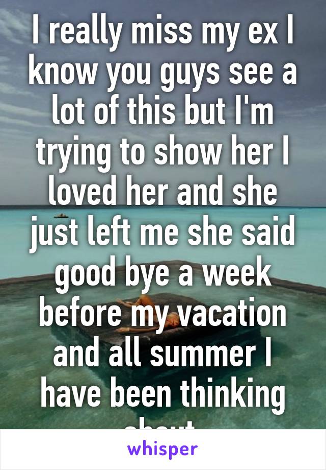 I really miss my ex I know you guys see a lot of this but I'm trying to show her I loved her and she just left me she said good bye a week before my vacation and all summer I have been thinking about 