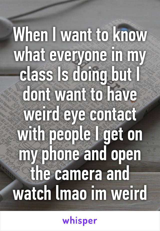 When I want to know what everyone in my class Is doing but I dont want to have weird eye contact with people I get on my phone and open the camera and watch lmao im weird