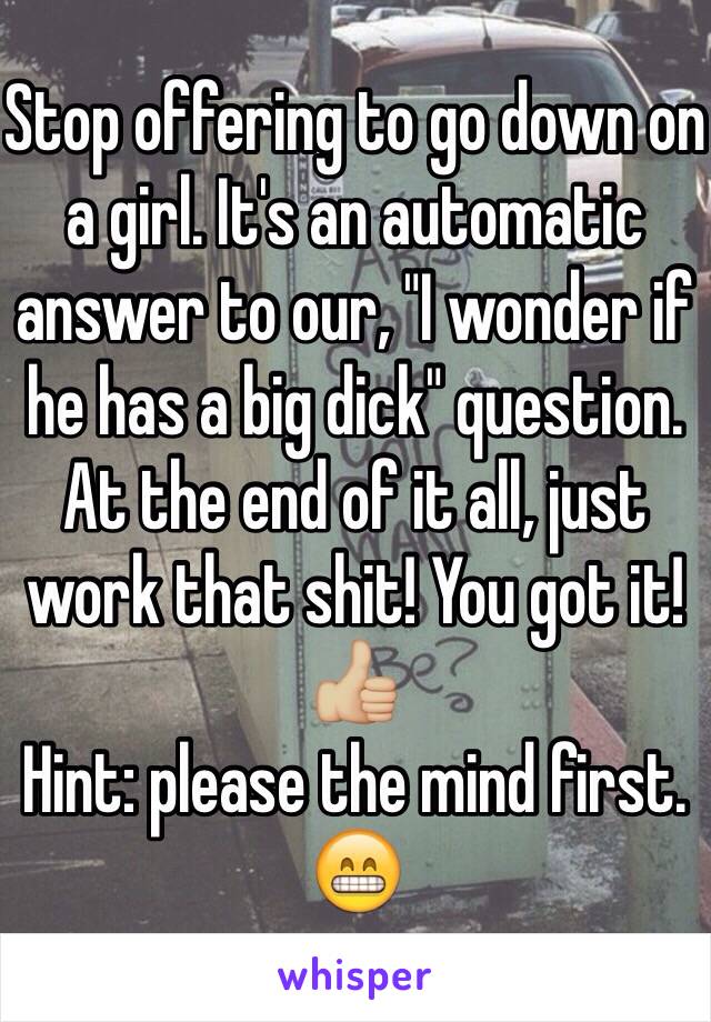 Stop offering to go down on a girl. It's an automatic answer to our, "I wonder if he has a big dick" question. At the end of it all, just work that shit! You got it! 👍🏼 
Hint: please the mind first. 😁