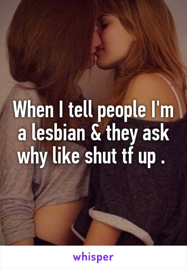 When I tell people I'm a lesbian & they ask why like shut tf up . 