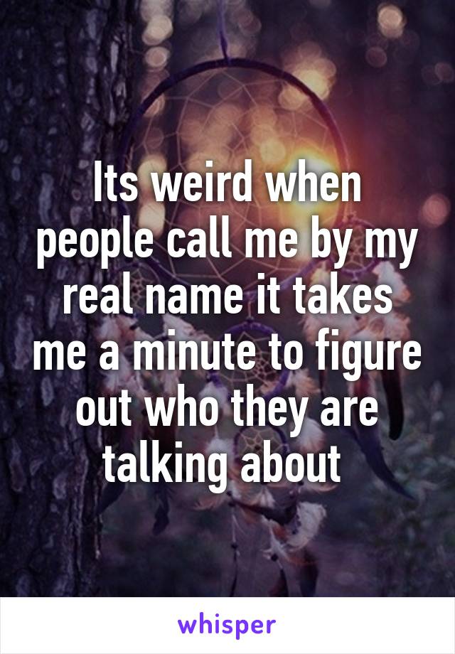 Its weird when people call me by my real name it takes me a minute to figure out who they are talking about 