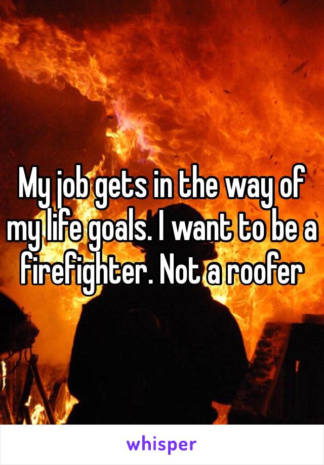 My job gets in the way of my life goals. I want to be a firefighter. Not a roofer 