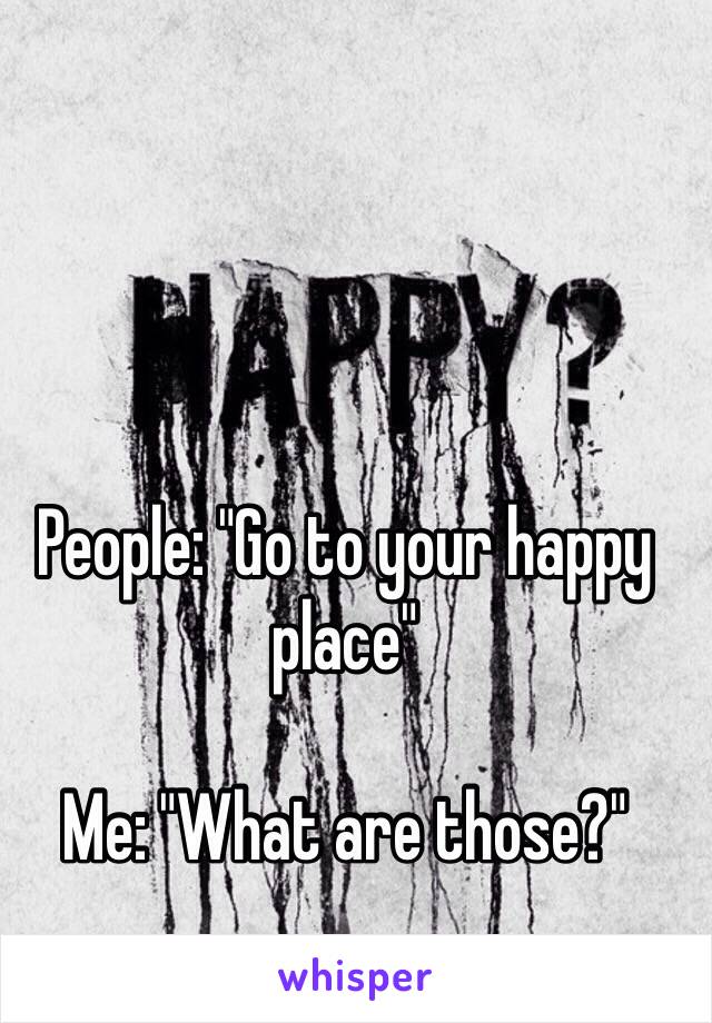 People: "Go to your happy place"

Me: "What are those?"