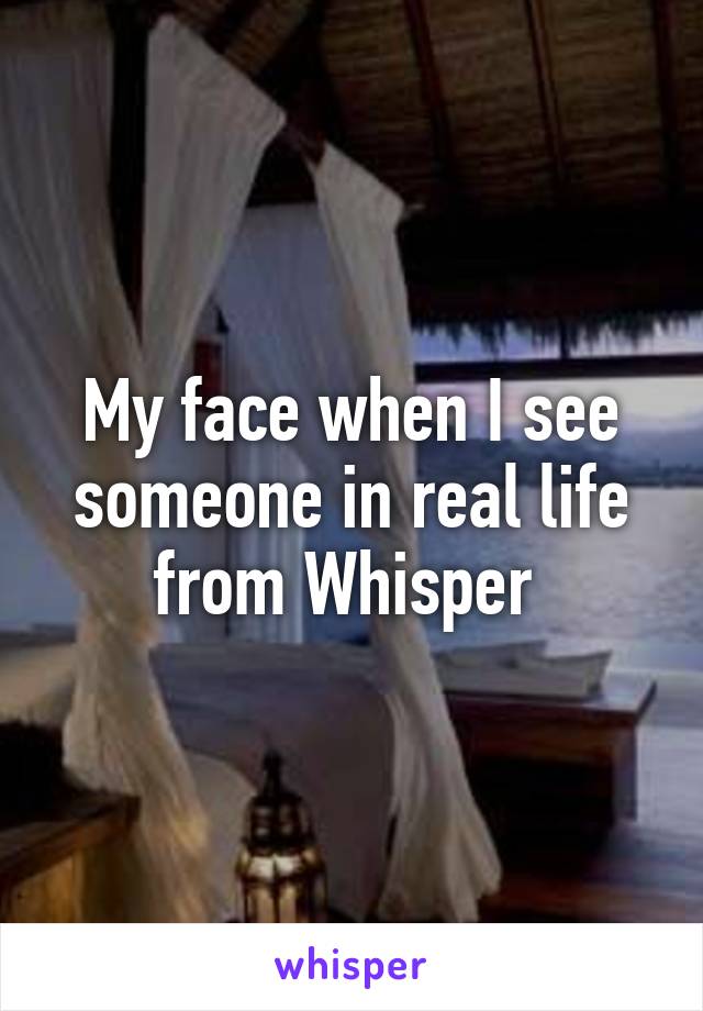 My face when I see someone in real life from Whisper 