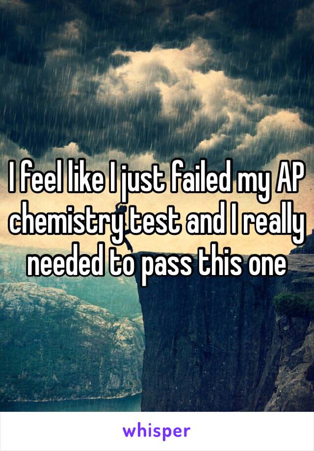 I feel like I just failed my AP chemistry test and I really needed to pass this one 