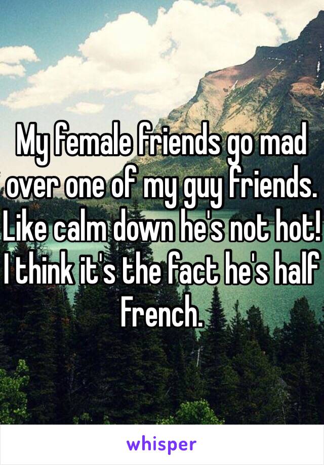 My female friends go mad over one of my guy friends. Like calm down he's not hot! I think it's the fact he's half French. 