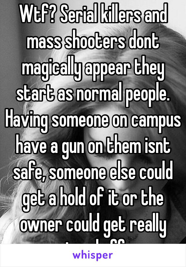 Wtf? Serial killers and mass shooters dont magically appear they start as normal people. Having someone on campus have a gun on them isnt safe, someone else could get a hold of it or the owner could get really pissed off.