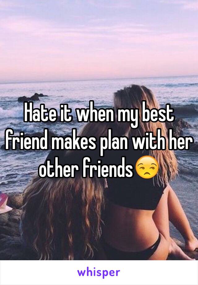 Hate it when my best friend makes plan with her other friends😒