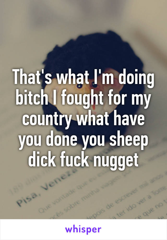 That's what I'm doing bitch I fought for my country what have you done you sheep dick fuck nugget