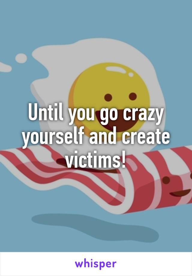 Until you go crazy yourself and create victims!