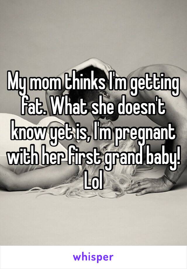 My mom thinks I'm getting fat. What she doesn't know yet is, I'm pregnant with her first grand baby! Lol