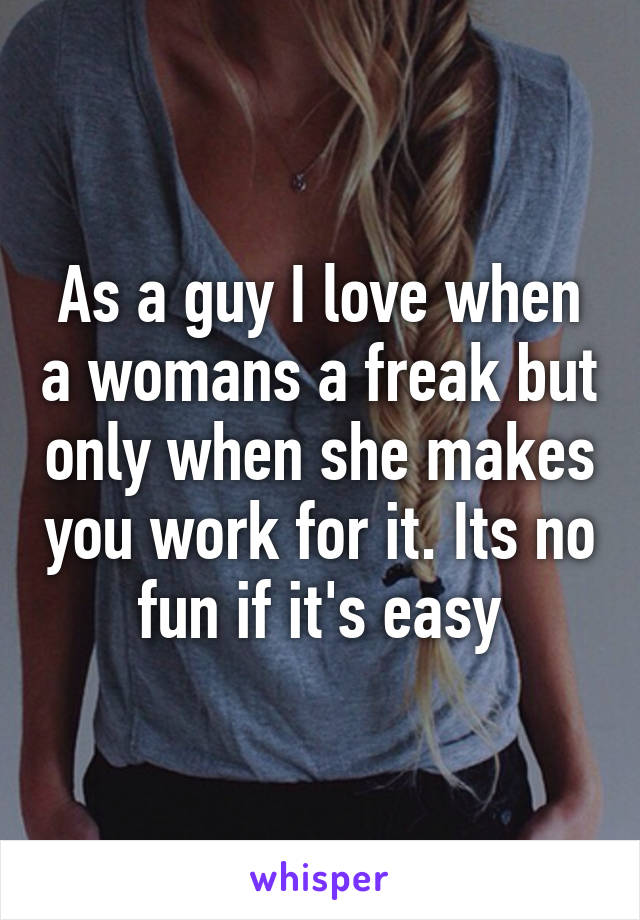 As a guy I love when a womans a freak but only when she makes you work for it. Its no fun if it's easy