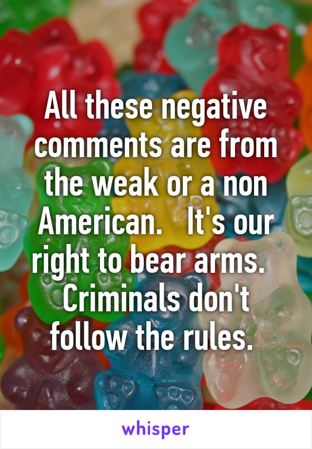 All these negative comments are from the weak or a non American.   It's our right to bear arms.   Criminals don't follow the rules. 