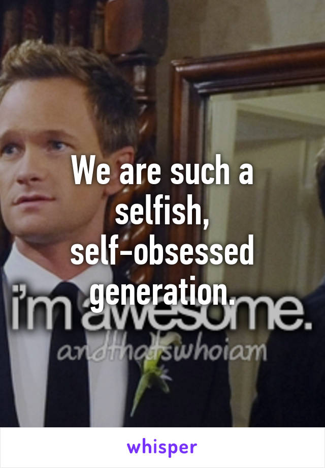 We are such a selfish, self-obsessed generation.