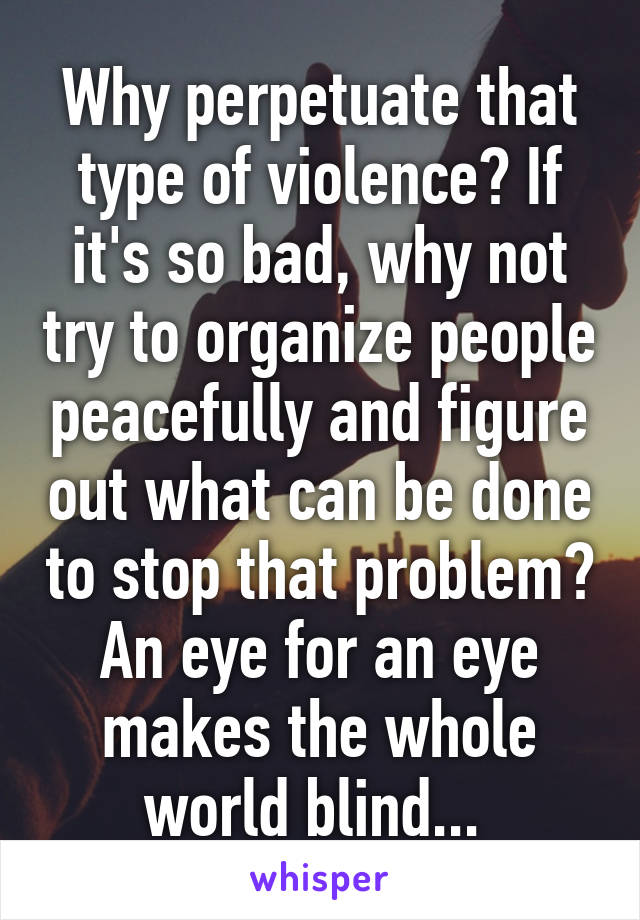 Why perpetuate that type of violence? If it's so bad, why not try to organize people peacefully and figure out what can be done to stop that problem? An eye for an eye makes the whole world blind... 