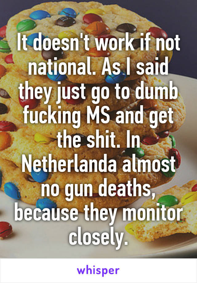 It doesn't work if not national. As I said they just go to dumb fucking MS and get the shit. In Netherlanda almost no gun deaths, because they monitor closely.