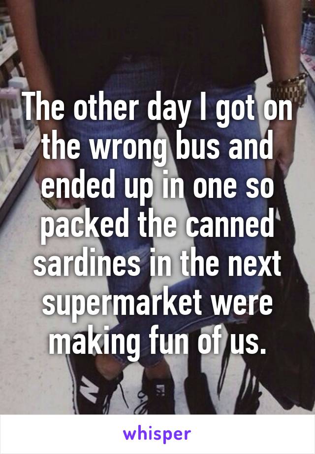 The other day I got on the wrong bus and ended up in one so packed the canned sardines in the next supermarket were making fun of us.