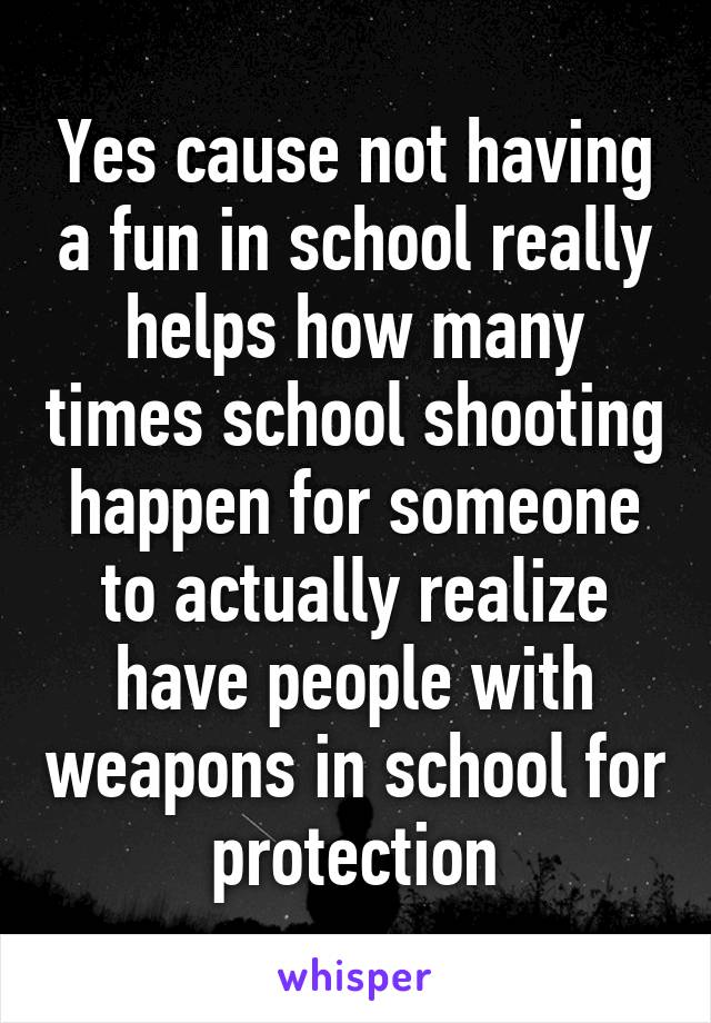 Yes cause not having a fun in school really helps how many times school shooting happen for someone to actually realize have people with weapons in school for protection