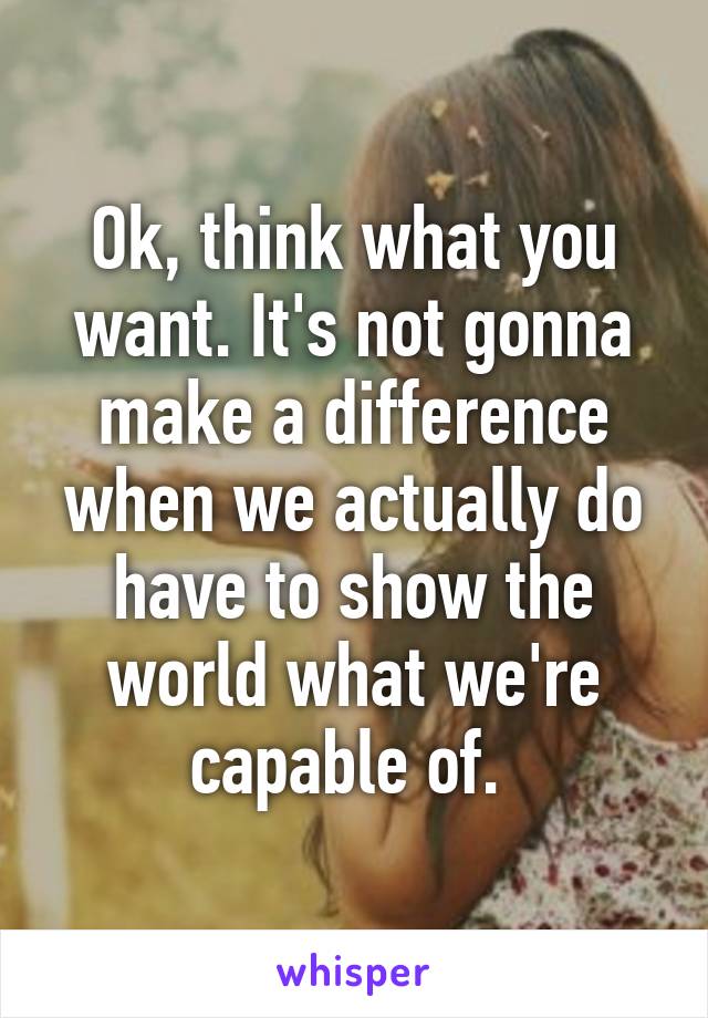 Ok, think what you want. It's not gonna make a difference when we actually do have to show the world what we're capable of. 