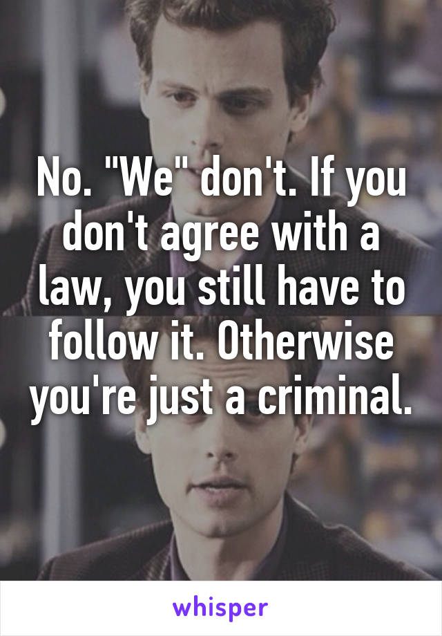 No. "We" don't. If you don't agree with a law, you still have to follow it. Otherwise you're just a criminal. 