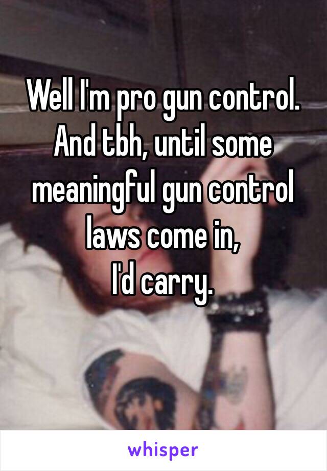 Well I'm pro gun control. And tbh, until some meaningful gun control laws come in,
I'd carry.