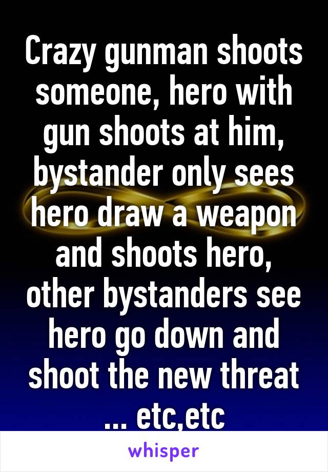 Crazy gunman shoots someone, hero with gun shoots at him, bystander only sees hero draw a weapon and shoots hero, other bystanders see hero go down and shoot the new threat ... etc,etc