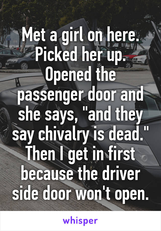 Met a girl on here. Picked her up. Opened the passenger door and she says, "and they say chivalry is dead." Then I get in first because the driver side door won't open.