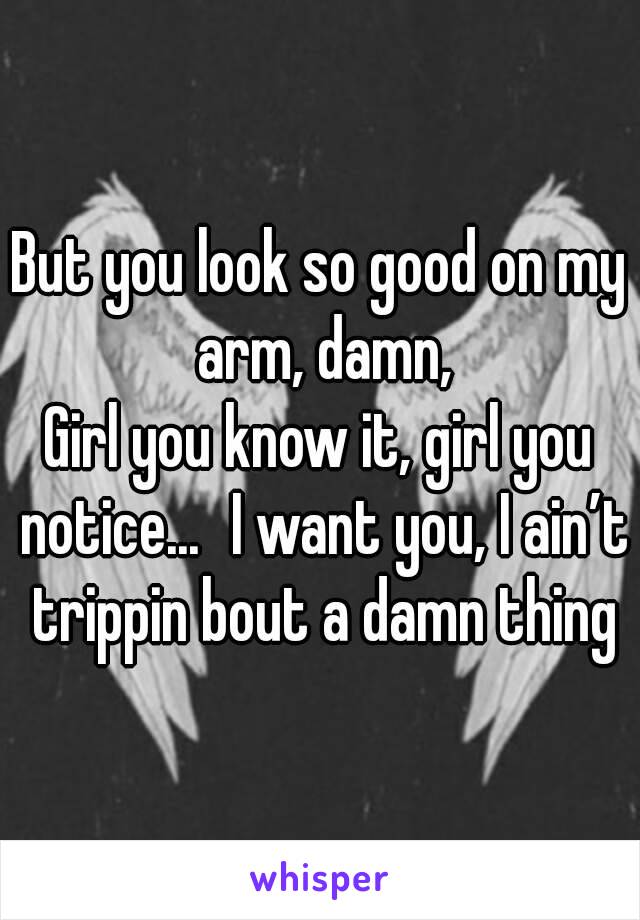 But you look so good on my arm, damn,
Girl you know it, girl you notice...  I want you, I ain’t trippin bout a damn thing