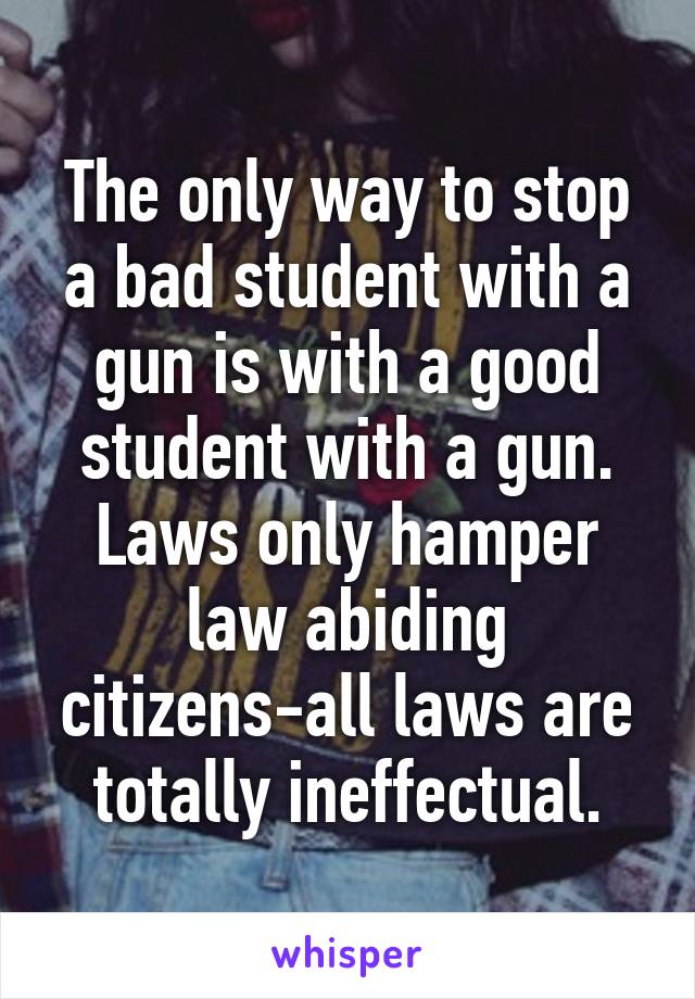 The only way to stop a bad student with a gun is with a good student with a gun. Laws only hamper law abiding citizens-all laws are totally ineffectual.