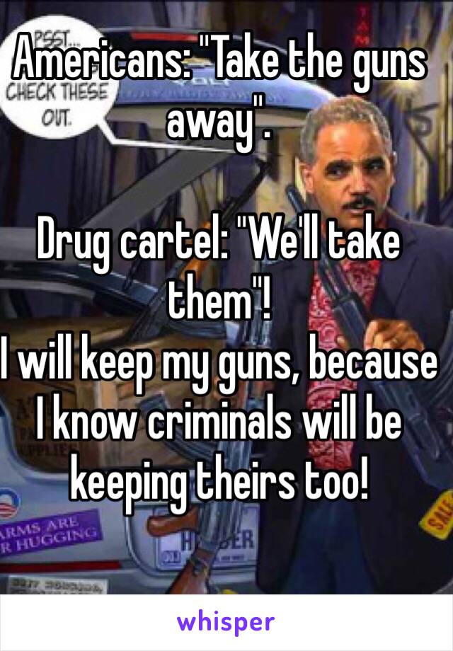 Americans: "Take the guns away".

Drug cartel: "We'll take them"!
I will keep my guns, because I know criminals will be keeping theirs too!