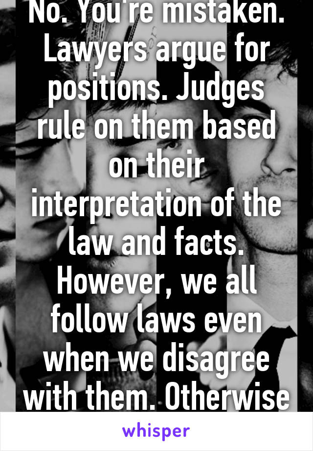 No. You're mistaken. Lawyers argue for positions. Judges rule on them based on their interpretation of the law and facts. However, we all follow laws even when we disagree with them. Otherwise you're a criminal. 