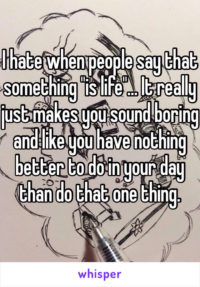 I hate when people say that something "is life"... It really just makes you sound boring and like you have nothing better to do in your day than do that one thing.