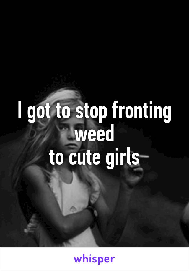 I got to stop fronting weed
to cute girls