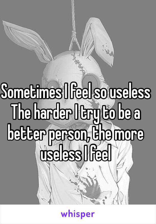 Sometimes I feel so useless 
The harder I try to be a better person, the more useless I feel
