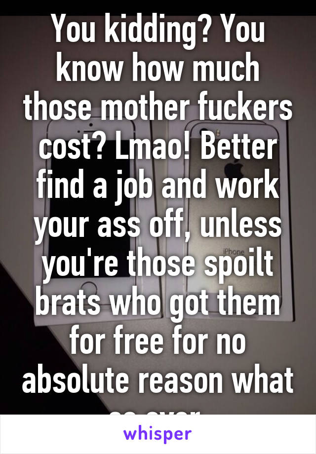 You kidding? You know how much those mother fuckers cost? Lmao! Better find a job and work your ass off, unless you're those spoilt brats who got them for free for no absolute reason what so ever.