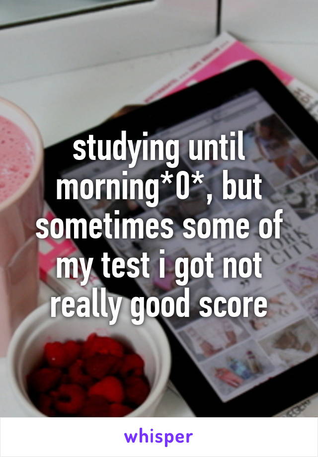 studying until morning*0*, but sometimes some of my test i got not really good score