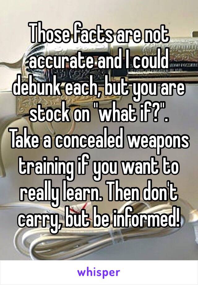 Those facts are not accurate and I could debunk each, but you are stock on "what if?".
Take a concealed weapons training if you want to really learn. Then don't carry, but be informed! 
