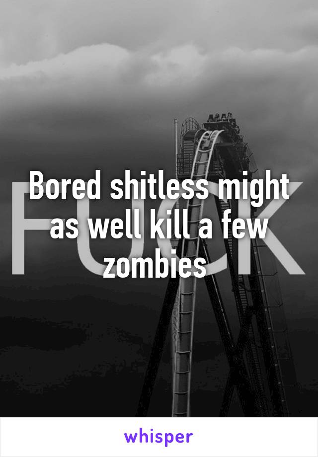 Bored shitless might as well kill a few zombies 