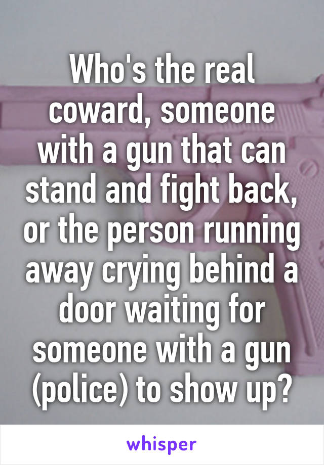 Who's the real coward, someone with a gun that can stand and fight back, or the person running away crying behind a door waiting for someone with a gun (police) to show up?