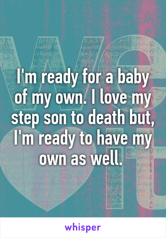 I'm ready for a baby of my own. I love my step son to death but, I'm ready to have my own as well. 