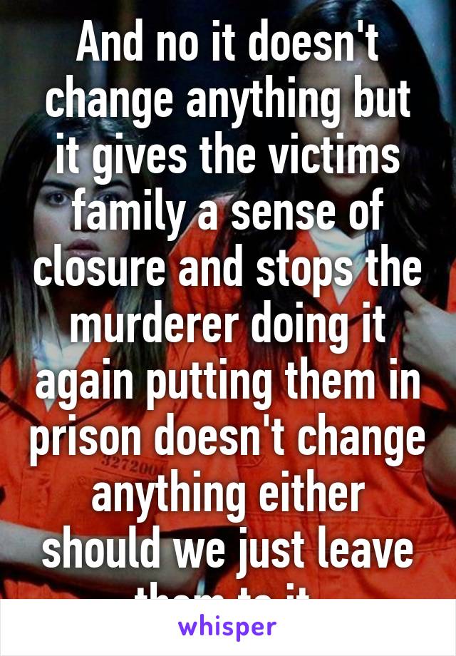 And no it doesn't change anything but it gives the victims family a sense of closure and stops the murderer doing it again putting them in prison doesn't change anything either should we just leave them to it 