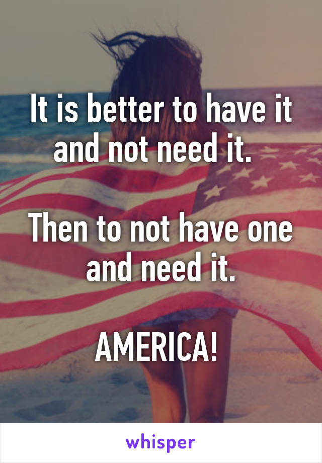 It is better to have it and not need it.  

Then to not have one and need it.

AMERICA! 