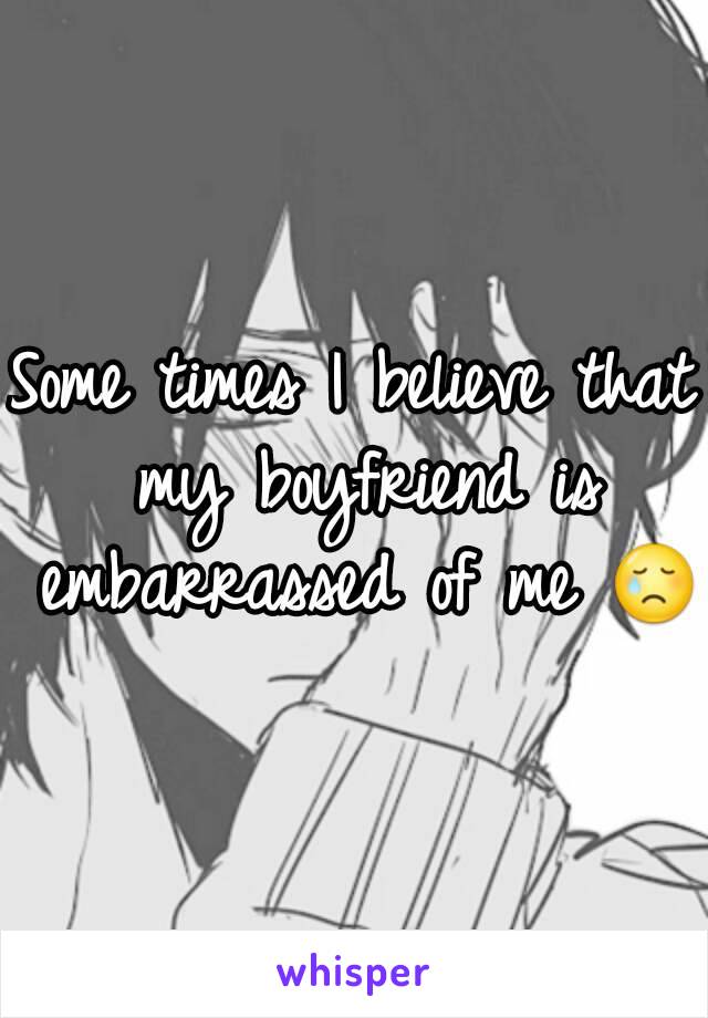 Some times I believe that my boyfriend is embarrassed of me 😢