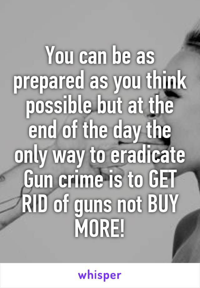 You can be as prepared as you think possible but at the end of the day the only way to eradicate Gun crime is to GET RID of guns not BUY MORE!